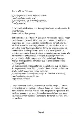Rima XXI de Bécquer
¿Qué es poesía?- dices mientras clavas
en mi pupila tu pupila azul¿Qué es poesía? ¿Y tú me lo preguntas?
Poesía...eres tú.
Poesía es el resultado de una forma particular de ver el mundo, de
sentir la vida,
de comunicar, de expresar...
¿El poeta nace o se hace? Y esta es su respuesta: Se puede nacer
con más o menos sensibilidad, con más o menos curiosidad e
interés por las cosas, con más o menos talento para utilizar las
palabras pero si no se trabaja, si no se lee y se escribe, si no se
aprende a mirar lo que está fuera y dentro de nosotros, si no se
siente interés por las palabras, no se puede hacer poesía. Un
objetivo importante de nuestra tarea como docentes, en lo que a la
enseñanza del texto poético se refiere, es conseguir que los
jóvenes desde edad temprana aprendan a distinguir la carga
poética de las palabras; conseguir que se entusiasmen con su
poder sugeridor.
En cierta ocasión, le preguntaron a García Lorca qué era poesía.
Su respuesta entonces fue: “¿Poesía?” Pues veamos: es la unión
de dos palabras que uno nunca supo que
pudieran juntarse y que forman algo así como un misterio; y,
cuanto más las pronuncia, más
sugestiones acuerda.
Las palabras son bonitas, tienen color, sonido, magia... Dar ese
poder mágico a las palabras es lo que hacen los poetas, y lo que
en un taller de creación poética se ha de aprender y practicar. Las
palabras son como las notas de una hermosa sinfonía que todos
llevamos dentro y hemos de aprender a despertar. Hay que amar
las palabras.

Página 5

 