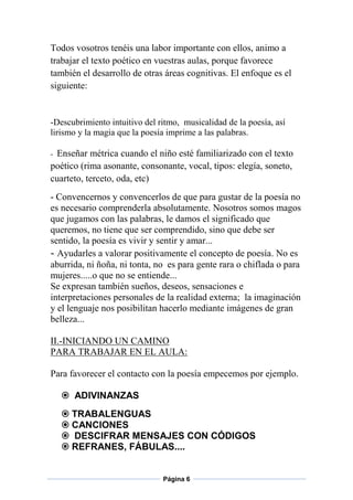 Todos vosotros tenéis una labor importante con ellos, animo a
trabajar el texto poético en vuestras aulas, porque favorece
también el desarrollo de otras áreas cognitivas. El enfoque es el
siguiente:

-Descubrimiento intuitivo del ritmo, musicalidad de la poesía, así
lirismo y la magia que la poesía imprime a las palabras.

Enseñar métrica cuando el niño esté familiarizado con el texto
poético (rima asonante, consonante, vocal, tipos: elegía, soneto,
cuarteto, terceto, oda, etc)
-

- Convencernos y convencerlos de que para gustar de la poesía no
es necesario comprenderla absolutamente. Nosotros somos magos
que jugamos con las palabras, le damos el significado que
queremos, no tiene que ser comprendido, sino que debe ser
sentido, la poesía es vivir y sentir y amar...
- Ayudarles a valorar positivamente el concepto de poesía. No es
aburrida, ni ñoña, ni tonta, no es para gente rara o chiflada o para
mujeres.....o que no se entiende...
Se expresan también sueños, deseos, sensaciones e
interpretaciones personales de la realidad externa; la imaginación
y el lenguaje nos posibilitan hacerlo mediante imágenes de gran
belleza...
II.-INICIANDO UN CAMINO
PARA TRABAJAR EN EL AULA:
Para favorecer el contacto con la poesía empecemos por ejemplo.
 ADIVINANZAS
 TRABALENGUAS
 CANCIONES
 DESCIFRAR MENSAJES CON CÓDIGOS
 REFRANES, FÁBULAS....

Página 6

 