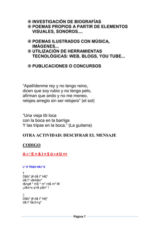 INVESTIGACIÓN DE BIOGRAFÍAS
 POEMAS PROPIOS A PARTIR DE ELEMENTOS
VISUALES, SONOROS....
 POEMAS ILUSTRADOS CON MÚSICA,
IMÁGENES...
 UTILIZACIÓN DE HERRAMIENTAS
TECNOLÓGICAS: WEB, BLOGS, YOU TUBE...
 PUBLICACIONES O CONCURSOS

“Apellídenme rey y no tengo reino,
dicen que soy rubio y no tengo pelo,
afirman que ando y no me meneo,
relojes arreglo sin ser relojero” (el sol)
“Una vieja titi loca
con la boca en la barriga
Y las tripas en la boca.” (La guitarra)
OTRA ACTIVIDAD: DESCIFRAR EL MENSAJE
CODIGO
A = * E = & I = $ O = # U =+

L* S TR&S H#J* S
1

D&b* j# d& l* h#j*
d& l* v&rb&n*
t&ng# * m$ * m* nt& m* l#:
¡J&s+s q+& p&n* !
2
D&b* j# d& l* h#j*
d& l* l&ch+g*

Página 7

 