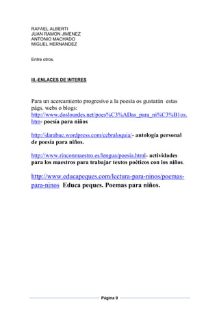 RAFAEL ALBERTI
JUAN RAMON JIMENEZ
ANTONIO MACHADO
MIGUEL HERNANDEZ

Entre otros.

III.-ENLACES DE INTERES

Para un acercamiento progresivo a la poesía os gustarán estas
págs. webs o blogs:
http://www.doslourdes.net/poes%C3%ADas_para_ni%C3%B1os.
htm- poesía para niños
http://darabuc.wordpress.com/cebraloquia/- antología personal
de poesía para niños.
http://www.rinconmaestro.es/lengua/poesia.html- actividades
para los maestros para trabajar textos poéticos con los niños.

http://www.educapeques.com/lectura-para-ninos/poemaspara-ninos Educa peques. Poemas para niños.

Página 9

 