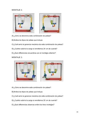 10
MONTAJE 2.
A) ¿Cómo se denomina esta combinación de poleas?
B) Indica los tipos de poleas que incluye.
C)¿Cuál sería la ganancia mecánica de esta combinación de poleas?
D) ¿Cuánto subiría la carga si enrollamos 24 cm de cuerda?
E) ¿Qué diferencias encuentras con el montaje anterior?
MONTAJE 3.
A) ¿Cómo se denomina esta combinación de poleas?
B) Indica los tipos de poleas que incluye.
C)¿Cuál sería la ganancia mecánica de esta combinación de poleas?
D) ¿Cuánto subiría la carga si enrollamos 20 cm de cuerda?
E) ¿Qué diferencias observas entre los tres montajes?
 