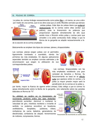 12
B) POLEAS DE CORREA:
La polea de correa trabaja necesariamente como polea fija y, al menos, se une a otra
por medio de una correa, que no es otra cosa que un anillo flexible cerrado que abraza
ambas poleas. Este tipo de poleas tiene que evitar el
deslizamiento de la correa sobre ellas (evitar que
patine), pues la transmisión de potencia que
proporcionan depende directamente de ello (que
exista roce o fricción entre polea y correa para que
arrastre a la polea conducida) Esto obliga a que la
forma de la garganta se adapte necesariamente a la
de la sección de la correa empleada.
Básicamente se emplean dos tipos de correas: planas y trapezoidales.
Las correas planas exigen poleas con el perímetro
ligeramente bombeado o acanalado, siendo las
primeras las más empleadas. En algunas aplicaciones
especiales también se emplean correas estriadas y de
sincronización que exigen la utilización de sus
correspondientes poleas.
Las correas trapezoidales son las
más empleadas existiendo una gran
variedad de tamaños y formas. Su
funcionamiento se basa en el efecto
cuña que aparece entre la correa y la
polea (a mayor presión mayor será la
penetración de la correa en la polea y,
por tanto, mayor la fuerza de agarre entre ambas). Esto obliga a que la correa no
apoye directamente sobre la llanta de la garganta, sino solamente sobre las paredes
laterales en forma de "V".
Su utilidad se centra en la transmisión de
movimiento giratorio entre dos ejes distantes;
permitiendo aumentar, disminuir o mantener la
velocidad de giro, mientras mantiene o invierte el
sentido. La podemos encontrar en lavadoras,
ventiladores, lavaplatos, pulidoras, videos,
cortadoras de carne, taladros, generadores de
electricidad, cortadoras de césped, transmisiones
de motores, compresores, tornos.
 