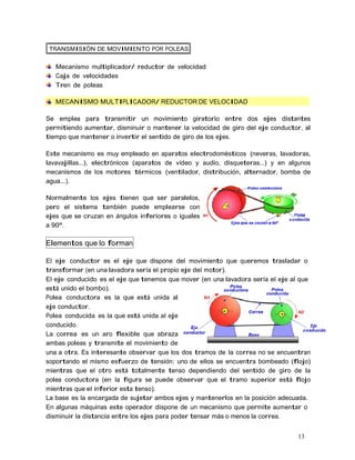 13
TRANSMISIÓN DE MOVIMIENTO POR POLEAS
Mecanismo multiplicador/ reductor de velocidad
Caja de velocidades
Tren de poleas
MECANISMO MULTIPLICADOR/ REDUCTOR DE VELOCIDAD
Se emplea para transmitir un movimiento giratorio entre dos ejes distantes
permitiendo aumentar, disminuir o mantener la velocidad de giro del eje conductor, al
tiempo que mantener o invertir el sentido de giro de los ejes.
Este mecanismo es muy empleado en aparatos electrodomésticos (neveras, lavadoras,
lavavajillas...), electrónicos (aparatos de vídeo y audio, disqueteras...) y en algunos
mecanismos de los motores térmicos (ventilador, distribución, alternador, bomba de
agua...).
Normalmente los ejes tienen que ser paralelos,
pero el sistema también puede emplearse con
ejes que se cruzan en ángulos inferiores o iguales
a 90º.
Elementos que lo forman
El eje conductor es el eje que dispone del movimiento que queremos trasladar o
transformar (en una lavadora sería el propio eje del motor).
El eje conducido es el eje que tenemos que mover (en una lavadora sería el eje al que
está unido el bombo).
Polea conductora es la que está unida al
eje conductor.
Polea conducida es la que está unida al eje
conducido.
La correa es un aro flexible que abraza
ambas poleas y transmite el movimiento de
una a otra. Es interesante observar que los dos tramos de la correa no se encuentran
soportando el mismo esfuerzo de tensión: uno de ellos se encuentra bombeado (flojo)
mientras que el otro está totalmente tenso dependiendo del sentido de giro de la
polea conductora (en la figura se puede observar que el tramo superior está flojo
mientras que el inferior esta tenso).
La base es la encargada de sujetar ambos ejes y mantenerlos en la posición adecuada.
En algunas máquinas este operador dispone de un mecanismo que permite aumentar o
disminuir la distancia entre los ejes para poder tensar más o menos la correa.
 