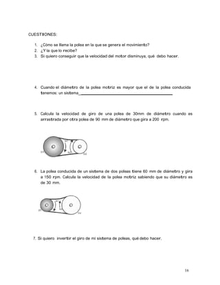 16
CUESTIONES:
1. ¿Cómo se llama la polea en la que se genera el movimiento?
2. ¿Y la que lo recibe?
3. Si quiero conseguir que la velocidad del motor disminuya, qué debo hacer.
4. Cuando el diámetro de la polea motriz es mayor que el de la polea conducida
tenemos: un sistema_
5. Calcula la velocidad de giro de una polea de 30mm de diámetro cuando es
arrastrada por otra polea de 90 mm de diámetro que gira a 200 rpm.
6. La polea conducida de un sistema de dos poleas tiene 60 mm de diámetro y gira
a 150 rpm. Calcula la velocidad de la polea motriz sabiendo que su diámetro es
de 30 mm.
7. Si quiero invertir el giro de mi sistema de poleas, qué debo hacer.
 