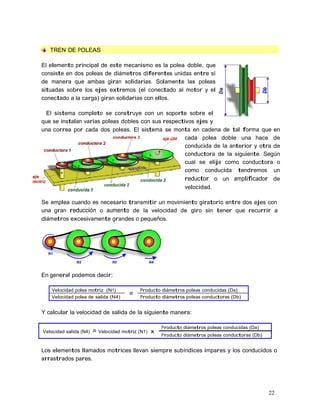 22
TREN DE POLEAS
El elemento principal de este mecanismo es la polea doble, que
consiste en dos poleas de diámetros diferentes unidas entre sí
de manera que ambas giran solidarias. Solamente las poleas
situadas sobre los ejes extremos (el conectado al motor y el
conectado a la carga) giran solidarias con ellos.
El sistema completo se construye con un soporte sobre el
que se instalan varias poleas dobles con sus respectivos ejes y
una correa por cada dos poleas. El sistema se monta en cadena de tal forma que en
cada polea doble una hace de
conducida de la anterior y otra de
conductora de la siguiente. Según
cual se elija como conductora o
como conducida tendremos un
reductor o un amplificador de
velocidad.
Se emplea cuando es necesario transmitir un movimiento giratorio entre dos ejes con
una gran reducción o aumento de la velocidad de giro sin tener que recurrir a
diámetros excesivamente grandes o pequeños.
En general podemos decir:
Velocidad polea motriz (N1)
=
Producto diámetros poleas conducidas (Da)
Velocidad polea de salida (N4) Producto diámetros poleas conductoras (Db)
Y calcular la velocidad de salida de la siguiente manera:
Velocidad salida (N4) = Velocidad motriz (N1) x
Producto diámetros poleas conducidas (Da)
Producto diámetros poleas conductoras (Db)
Los elementos llamados motrices llevan siempre subíndices impares y los conducidos o
arrastrados pares.
 