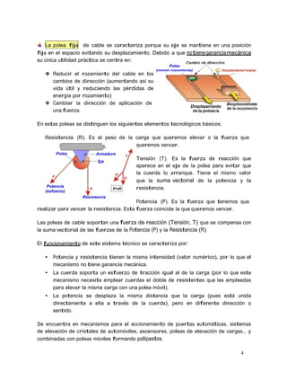 4
La polea fija de cable se caracteriza porque su eje se mantiene en una posición
fija en el espacio evitando su desplazamiento. Debido a que notienegananciamecánica
su única utilidad práctica se centra en:
❖ Reducir el rozamiento del cable en los
cambios de dirección (aumentando así su
vida útil y reduciendo las pérdidas de
energía por rozamiento)
❖ Cambiar la dirección de aplicación de
una fuerza.
En estas poleas se distinguen los siguientes elementos tecnológicos básicos:
Resistencia (R). Es el peso de la carga que queremos elevar o la fuerza que
queremos vencer.
Tensión (T). Es la fuerza de reacción que
aparece en el eje de la polea para evitar que
la cuerda lo arranque. Tiene el mismo valor
que la suma vectorial de la potencia y la
resistencia.
Potencia (P). Es la fuerza que tenemos que
realizar para vencer la resistencia. Esta fuerza coincide la que queremos vencer.
Las poleas de cable soportan una fuerza de reacción (Tensión, T) que se compensa con
la suma vectorial de las fuerzas de la Potencia (P) y la Resistencia (R).
El funcionamiento de este sistema técnico se caracteriza por:
• Potencia y resistencia tienen la misma intensidad (valor numérico), por lo que el
mecanismo no tiene ganancia mecánica.
• La cuerda soporta un esfuerzo de tracción igual al de la carga (por lo que este
mecanismo necesita emplear cuerdas el doble de resistentes que las empleadas
para elevar la misma carga con una polea móvil).
• La potencia se desplaza la misma distancia que la carga (pues está unida
directamente a ella a través de la cuerda), pero en diferente dirección o
sentido.
Se encuentra en mecanismos para el accionamiento de puertas automáticas, sistemas
de elevación de cristales de automóviles, ascensores, poleas de elevación de cargas... y
combinadas con poleas móviles formando polipastos.
 