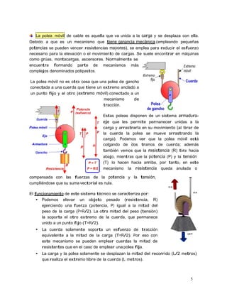 5
La polea móvil de cable es aquella que va unida a la carga y se desplaza con ella.
Debido a que es un mecanismo que tiene ganancia mecánica (empleando pequeñas
potencias se pueden vencer resistencias mayores), se emplea para reducir el esfuerzo
necesario para la elevación o el movimiento de cargas. Se suele encontrar en máquinas
como grúas, montacargas, ascensores. Normalmente se
encuentra formando parte de mecanismos más
complejos denominados polipastos.
La polea móvil no es otra cosa que una polea de gancho
conectada a una cuerda que tiene un extremo anclado a
un punto fijo y el otro (extremo móvil) conectado a un
mecanismo de
tracción.
Estas poleas disponen de un sistema armadura-
eje que les permite permanecer unidas a la
carga y arrastrarla en su movimiento (al tirar de
la cuerda la polea se mueve arrastrando la
carga). Podemos ver que la polea móvil está
colgando de dos tramos de cuerda; además
también vemos que la resistencia (R) tira hacia
abajo, mientras que la potencia (P) y la tensión
(T) lo hacen hacia arriba, por tanto, en este
mecanismo la resistencia queda anulada o
compensada con las fuerzas de la potencia y la tensión,
cumpliéndose que su suma vectorial es nula.
El funcionamiento de este sistema técnico se caracteriza por:
• Podemos elevar un objeto pesado (resistencia, R)
ejerciendo una fuerza (potencia, P) igual a la mitad del
peso de la carga (P=R/2). La otra mitad del peso (tensión)
la soporta el otro extremo de la cuerda, que permanece
unido a un punto fijo (T=R/2).
• La cuerda solamente soporta un esfuerzo de tracción
equivalente a la mitad de la carga (T=R/2). Por eso con
este mecanismo se pueden emplear cuerdas la mitad de
resistentes que en el caso de emplear una polea fija.
• La carga y la polea solamente se desplazan la mitad del recorrido (L/2 metros)
que realiza el extremo libre de la cuerda (L metros).
 