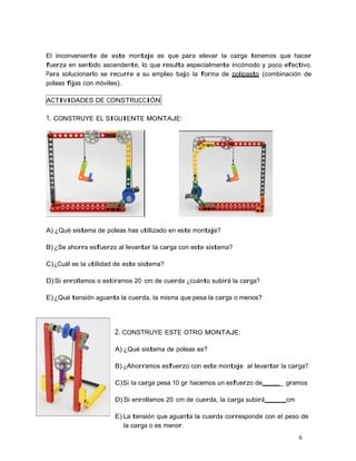 6
El inconveniente de este montaje es que para elevar la carga tenemos que hacer
fuerza en sentido ascendente, lo que resulta especialmente incómodo y poco efectivo.
Para solucionarlo se recurre a su empleo bajo la forma de polipasto (combinación de
poleas fijas con móviles).
ACTIVIDADES DE CONSTRUCCIÓN
1. CONSTRUYE EL SIGUIENTE MONTAJE:
A) ¿Qué sistema de poleas has utilizado en este montaje?
B) ¿Se ahorra esfuerzo al levantar la carga con este sistema?
C)¿Cuál es la utilidad de este sistema?
D) Si enrollamos o estiramos 20 cm de cuerda ¿cuánto subirá la carga?
E) ¿Qué tensión aguanta la cuerda, la misma que pesa la carga o menos?
2. CONSTRUYE ESTE OTRO MONTAJE:
A) ¿Qué sistema de poleas es?
B) ¿Ahorramos esfuerzo con este montaje al levantar la carga?
C)Si la carga pesa 10 gr hacemos un esfuerzo de _ gramos
D) Si enrollamos 20 cm de cuerda, la carga subirá cm
E) La tensión que aguanta la cuerda corresponde con el peso de
la carga o es menor.
 