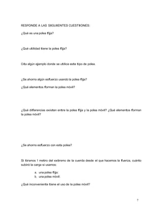 7
RESPONDE A LAS SIGUIENTES CUESTIONES:
¿Qué es una polea fija?
¿Qué utilidad tiene la polea fija?
Cita algún ejemplo donde se utilice este tipo de polea.
¿Se ahorra algún esfuerzo usando la polea fija?
¿Qué elementos forman la polea móvil?
¿Qué diferencias existen entre la polea fija y la polea móvil? ¿Qué elementos forman
la polea móvil?
¿Se ahorra esfuerzo con esta polea?
Si tiramos 1 metro del extremo de la cuerda desde el que hacemos la fuerza, cuánto
subirá la carga si usamos:
a. una polea fija:
b. una polea móvil:
¿Qué inconveniente tiene el uso de la polea móvil?
 