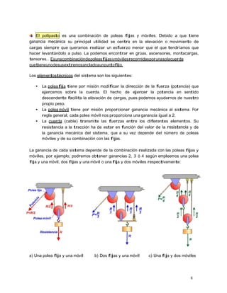 8
El polipasto es una combinación de poleas fijas y móviles. Debido a que tiene
ganancia mecánica su principal utilidad se centra en la elevación o movimiento de
cargas siempre que queramos realizar un esfuerzo menor que el que tendríamos que
hacer levantándolo a pulso. La podemos encontrar en grúas, ascensores, montacargas,
tensores… Esunacombinacióndepoleasfijasymóvilesrecorridasporunasolacuerda
quetieneunodesusextremosancladoaunpuntofijo.
Los elementostécnicos del sistema son los siguientes:
• La poleafija tiene por misión modificar la dirección de la fuerza (potencia) que
ejercemos sobre la cuerda. El hecho de ejercer la potencia en sentido
descendente facilita la elevación de cargas, pues podemos ayudarnos de nuestro
propio peso.
• La polea móvil tiene por misión proporcionar ganancia mecánica al sistema. Por
regla general, cada polea móvil nos proporciona una ganancia igual a 2.
• La cuerda (cable) transmite las fuerzas entre los diferentes elementos. Su
resistencia a la tracción ha de estar en función del valor de la resistencia y de
la ganancia mecánica del sistema, que a su vez depende del número de poleas
móviles y de su combinación con las fijas.
La ganancia de cada sistema depende de la combinación realizada con las poleas fijas y
móviles, por ejemplo, podremos obtener ganancias 2, 3 ó 4 según empleemos una polea
fija y una móvil, dos fijas y una móvil o una fija y dos móviles respectivamente:
a) Una polea fija y una móvil b) Dos fijas y una móvil c) Una fija y dos móviles
 