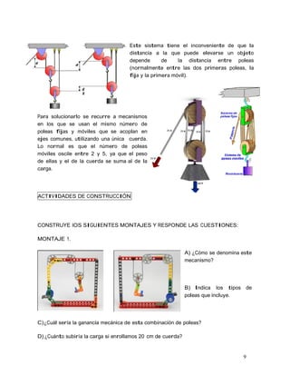 9
Este sistema tiene el inconveniente de que la
distancia a la que puede elevarse un objeto
depende de la distancia entre poleas
(normalmente entre las dos primeras poleas, la
fija y la primera móvil).
Para solucionarlo se recurre a mecanismos
en los que se usan el mismo número de
poleas fijas y móviles que se acoplan en
ejes comunes, utilizando una única cuerda.
Lo normal es que el número de poleas
móviles oscile entre 2 y 5, ya que el peso
de ellas y el de la cuerda se suma al de la
carga.
ACTIVIDADES DE CONSTRUCCIÓN
CONSTRUYE lOS SIGUIENTES MONTAJES Y RESPONDE LAS CUESTIONES:
MONTAJE 1.
A) ¿Cómo se denomina este
mecanismo?
B) Indica los tipos de
poleas que incluye.
C)¿Cuál sería la ganancia mecánica de esta combinación de poleas?
D) ¿Cuánto subiría la carga si enrollamos 20 cm de cuerda?
 