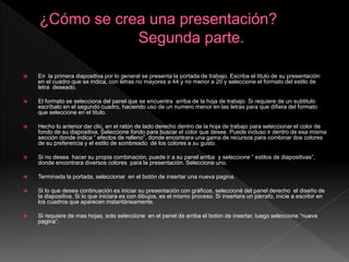  En la primera diapositiva por lo general se presenta la portada de trabajo. Escriba el titulo de su presentación
en el cuadro que se indica, con letras no mayores a 44 y no menor a 20 y seleccione el formato del estilo de
letra deseado.
 El formato se selecciona del panel que se encuentra arriba de la hoja de trabajo. Si requiere de un subtitulo
escríbalo en el segundo cuadro, haciendo uso de un numero menor en las letras para que difiera del formato
que seleccione en el titulo.
 Hecho lo anterior dar clic, en el ratón de lado derecho dentro de la hoja de trabajo para seleccionar el color de
fondo de su diapositiva. Seleccione fondo para buscar el color que desee. Puede incluso ir dentro de esa misma
sección donde indica “ efectos de relleno”, donde encontrara una gama de recursos para combinar dos colores
de su preferencia y el estilo de sombreado de los colores a su gusto.
 Si no desea hacer su propia combinación, puede ir a su panel arriba y seleccione “ estilos de diapositivas”,
donde encontrara diversos colores para la presentación. Seleccione uno.
 Terminada la portada, seleccionar en el botón de insertar una nueva pagina.
 Si lo que desea continuación es iniciar su presentación con gráficos, seleccioné del panel derecho el diseño de
la diapositiva. Si lo que iniciara es con dibujos, es el mismo proceso. Si insertara un párrafo, inicie a escribir en
los cuadros que aparecen instantáneamente.
 Si requiere de mas hojas, solo seleccione en el panel de arriba el botón de insertar, luego seleccione “nueva
pagina”.
 
