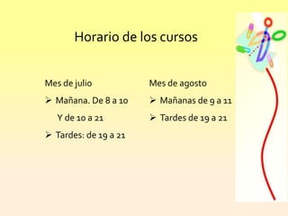 Horario de los cursos
Mes de julio
 Mañana. De 8 a 10
Y de 10 a 21
 Tardes: de 19 a 21
Mes de agosto
 Mañanas de 9 a 11
 Tardes de 19 a 21
 