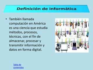 • También llamada
computación en América
es una ciencia que estudia
métodos, procesos,
técnicas, con el fin de
almacenar, procesar y
transmitir información y
datos en forma digital.
Tabla de
contenidos
 