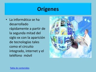 Orígenes
• La informática se ha
desarrollado
rápidamente a partir de
la segunda mitad del
siglo xx con la aparición
de tecnologías tales
como el circuito
integrado, internet y el
teléfono móvil
Tabla de contenidos
 
