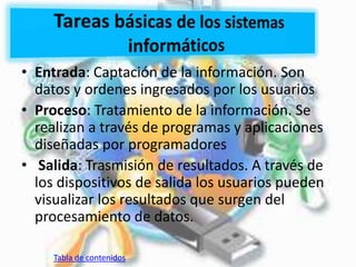 • Entrada: Captación de la información. Son
datos y ordenes ingresados por los usuarios
• Proceso: Tratamiento de la información. Se
realizan a través de programas y aplicaciones
diseñadas por programadores
• Salida: Trasmisión de resultados. A través de
los dispositivos de salida los usuarios pueden
visualizar los resultados que surgen del
procesamiento de datos.
Tabla de contenidos
 
