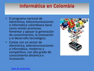 • El programa nacional de
electrónica, telecomunicaciones
e informática colombiana tiene
como misión promover,
fomentar y apoyar la generación
de conocimientos, la innovación
y el desarrollo tecnológico.
• Contar con un sector de
electrónica, telecomunicaciones
e informática, moderno y
competitivo, con alto grado de
conocimiento dinámica e
innovación.
Tabla de contenidos
 