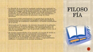 
 La filosofía de la escuela ha cambiado conforme han cambiado los
participes necesarios para su funcionamiento. Desde directivos que
intentaron imponer sus ideologías pasando por políticas estatales,
la falta de un PEI explicito fue siempre una deuda pendiente y un
catalizador para que la filosofía de la escuela este supraditada a
buenas o malas intenciones de personas a cargo de tomar
decisiones.
 A pesar de lo dicho anteriormente, la escuela basa mucho de su
funcionamiento en la premisa de igualdad, multiculturalidad, la
escolarización de ciudadanos vulnerables y la función socializadora
de la escuela.
 Atravesada por lo urgente y la creciente demanda de la población,
el secundario se encuentra abierto a innovaciones por parte del
personal docente, lo que ha dividido a la comunidad docente en
más de una oportunidad y que ha generado conflictos varios con el
resto de comunidad.
 En muchas oportunidades se ha acusado a la escuela de olvida su
función formadora para ser meramente contenedora y
socializadora. En cuyo caso fue siempre una respuesta a las
necesidades de la comunidad, en otras palabras es el chivo
expiatorio de la comunidad; todas las culpas y responsabilidades
confluyen y eclosionan en la escuela secundaria.
.
 