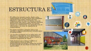  El edificio ha mutado mucho, desde aulas
improvisadas en el sum, hasta alas completas
con hasta cinco aulas. Cuenta con una
biblioteca, cada vez más en desuso, un aula
audiovisual muy nueva y que muchos docentes
desconocen su funcionamiento. La escuela
cuenta con u laboratorio, una pequeña aula de
informática y un área de reparación de
computadoras.
 No existe conexión a internet pero si un
servidor y algunas plataformas virtuales para
el trabajo áulico.
 La escuela no dispone de un salón para uso
deportivo y depende de otras instituciones,
esto genera complicaciones varias y hasta la
continua suspensión de clases.
 Cabe destacar que si bien el edificio es
relativamente nuevo la falta de
mantenimiento en tiempo y forma ha causado
la interrupción de las clases en más de una
oportunidad.
 Foto
 