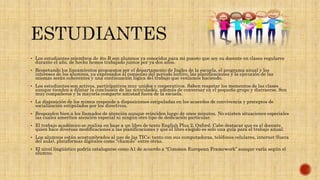  Los estudiantes miembros de 4to B son alumnos ya conocidos para mi puesto que soy su docente en clases regulares
durante el año, de hecho hemos trabajado juntos por ya dos años.
 Respetando los lineamientos propuestos por el departamento de Ingles de la escuela, el programa anual y los
intereses de los alumnos, ya expresados al comienzo del periodo lectivo, las planificaciones y la ejecución de las
mismas serán coherentes y una continuación lógica del trabajo que veníamos haciendo.
 Los estudiantes son activos, participativos muy unidos y cooperativos. Saben respetar los momentos de las clases
aunque tienden a dilatar la conclusión de las actividades, además de conversar en el pequeño grupo y distraerse. Son
muy compañeros y la mayoría comparte amistad fuera de la escuela.
 La disposición de los mimos responde a disposiciones estipuladas en los acuerdos de convivencia y preceptos de
socialización estipulados por los directivos.
 Responden bien a los llamados de atención aunque reinciden luego de unos minutos. No existen situaciones especiales
las cuales ameriten atención especial ni ningún otro tipo de dedicación particular.
 El trabajo académico se realiza en base a un libro de texto English Plus 2, Oxford. Cabe destacar que es el docente
quien hace diversas modificaciones a las planificaciones y que el libro elegido es solo una guía para el trabajo anual.
 Loa alumnos están acostumbrados al uso de las TICs; tanto con sus computadoras, teléfonos celulares, internet (fuera
del aula), plataformas digitales como “chamilo” entre otras.
 El nivel lingüístico podría catalogarse como A1 de acuerdo a “Common European Framework” aunque varía según el
alumno.
 