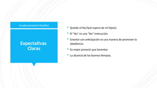 Expectativas
Claras
 Quitale el No/Qué espero de mi hijo(a).
 El “No” es una “No” instrucción.
 Enseñar con anticipación es una manera de promover la
obediencia.
 Es mejor prevenir que lamentar.
 La alcancía de los buenos tiempos.
Involucramiento Positivo
 