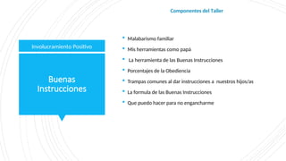 Buenas
Instrucciones
 Malabarismo familiar
 Mis herramientas como papá
 La herramienta de las Buenas Instrucciones
 Porcentajes de la Obediencia
 Trampas comunes al dar instrucciones a nuestros hijos/as
 La formula de las Buenas Instrucciones
 Que puedo hacer para no engancharme
Involucramiento Positivo
Componentes del Taller
 