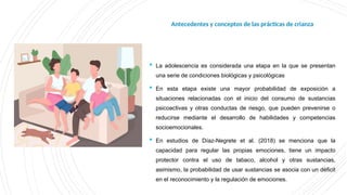 Antecedentes y
conceptos de las
prácticas de crianza
 La adolescencia es considerada una etapa en la que se presentan
una serie de condiciones biológicas y psicológicas
 En esta etapa existe una mayor probabilidad de exposición a
situaciones relacionadas con el inicio del consumo de sustancias
psicoactivas y otras conductas de riesgo, que pueden prevenirse o
reducirse mediante el desarrollo de habilidades y competencias
socioemocionales.
 En estudios de Díaz-Negrete et al. (2018) se menciona que la
capacidad para regular las propias emociones, tiene un impacto
protector contra el uso de tabaco, alcohol y otras sustancias,
asimismo, la probabilidad de usar sustancias se asocia con un déficit
en el reconocimiento y la regulación de emociones.
Antecedentes y conceptos de las prácticas de crianza
 