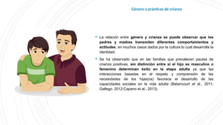  La relación entre género y crianza se puede observar que los
padres y madres transmiten diferentes comportamientos y
actitudes, en muchos casos dados por la cultura lo cual desarrolla la
identidad.
 Se ha observado que en las familias que prevalecen pautas de
crianza positivas, sin distinción entre si el hijo es masculino o
femenino determinan éxito en la etapa adulta ya que las
interacciones basadas en el respeto y comprensión de las
necesidades de los hijas(os) favorece el desarrollo de las
capacidades sociales en la vida adulta (Betancourt et al., 2011;
Gallego. 2012;Capano et al., 2013).
Género y prácticas de crianza
 
