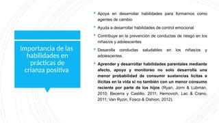 Importancia de las
habilidades en
prácticas de
crianza positiva
 Apoya en desarrollar habilidades para formarnos como
agentes de cambio
 Ayuda a desarrollar habilidades de control emocional
 Contribuye en la prevención de conductas de riesgo en los
niñas/os y adolescentes
 Desarolla conductas saludables en los niñas/os y
adolescentes.
 Aprender y desarrollar habilidades parentales mediante
afecto, apoyo y monitoreo no solo desarrolla una
menor probabilidad de consumir sustancias lícitas e
ilícitas en la vida si no también con un menor consumo
reciente por parte de los hijos (Ryan, Jorm & Lubman,
2010; Becerra y Castillo, 2011; Hemovich, Lac & Crano,
2011; Van Ryzin, Fosco & Dishion, 2012).
 