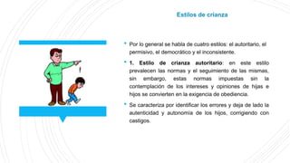  Por lo general se habla de cuatro estilos: el autoritario, el
permisivo, el democrático y el inconsistente.
 1. Estilo de crianza autoritario: en este estilo
prevalecen las normas y el seguimiento de las mismas,
sin embargo, estas normas impuestas sin la
contemplación de los intereses y opiniones de hijas e
hijos se convierten en la exigencia de obediencia.
 Se caracteriza por identificar los errores y deja de lado la
autenticidad y autonomía de los hijos, corrigiendo con
castigos.
Estilos de crianza
 