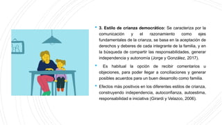  3. Estilo de crianza democrático: Se caracteriza por la
comunicación y el razonamiento como ejes
fundamentales de la crianza, se basa en la aceptación de
derechos y deberes de cada integrante de la familia, y en
la búsqueda de compartir las responsabilidades, generar
independencia y autonomía (Jorge y González, 2017).
 Es habitual la opción de recibir comentarios u
objeciones, para poder llegar a conciliaciones y generar
posibles acuerdos para un buen desarrollo como familia.
 Efectos más positivos en los diferentes estilos de crianza,
construyendo independencia, autoconfianza, autoestima,
responsabilidad e iniciativa (Girardi y Velazco, 2006).
 