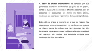 4. Estilo de crianza inconsistente: es conocido por sus
parámetros autoritarios incoherentes por parte de los padres,
donde se busca una obediencia en diferentes acciones, pero en
ocasiones se desautoriza así mismo sin razón alguna,
mostrando ser autoritarios y permisivos de manera impredecible.
Este estilo se origina al momento en el que los hogares hay
desacuerdos entre ambos padres y no mantienen una postura
de crianza, ya que las ordenes que han interpuesto han sido
tomadas de manera espontánea regida por el ámbito emocional
del momento, sin plantear una estrategia conjunta para
resultados efectivos y duraderos.
 