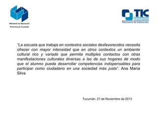 “La escuela que trabaja en contextos sociales desfavorecidos necesita
ofrecer con mayor intensidad que en otros contextos un ambiente
cultural rico y variado que permita múltiples contactos con otras
manifestaciones culturales diversas a las de sus hogares de modo
que el alumno pueda desarrollar competencias indispensables para
participar como ciudadano en una sociedad más justa”. Ana María
Silva

Tucumán. 21 de Noviembre de 2013

 