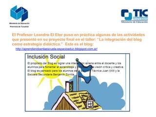 El Profesor Leandro El Eter puso en práctica algunas de las actividades
que presentó en su proyecto final en el taller: “La integración del blog
como estrategia didáctica.” Este es el blog:
http://aprendiendoenlaescuela-espacioeduc.blogspot.com.ar/

 
