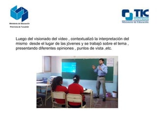 Luego del visionado del video , contextualizó la interpretación del
mismo desde el lugar de las jóvenes y se trabajó sobre el tema ,
presentando diferentes opiniones , puntos de vista ,etc.

 