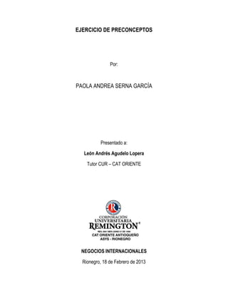 EJERCICIO DE PRECONCEPTOS




               Por:



PAOLA ANDREA SERNA GARCÍA




          Presentado a:

  León Andrés Agudelo Lopera

    Tutor CUR – CAT ORIENTE




 NEGOCIOS INTERNACIONALES

  Rionegro, 18 de Febrero de 2013
 