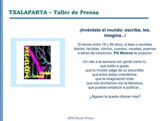 TXALAPARTA – Taller de Prensa


                          ¡Invéntate el mundo: escribe, lee,
                                      imagina...!
                         Si tienes entre 18 y 99 años, si lees o escribes
                      diarios, revistas, cómics, cuentos, novelas, poemas
                        o letras de canciones, Pili Moreno te propone:

                            Un rato a la semana con gente como tú,
                                       que estés a gusto,
                             que tu mundo salga de su escondite,
                                  que entre todos inventemos,
                                    que la imaginación trote,
                             que nos divirtamos con la literatura,
                               que puedas empezar a publicar...

                                ¿Alguien te puede ofrecer más?




                   EPA Paulo Freire
 