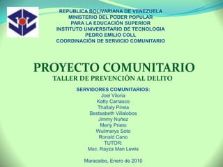 REPUBLICA BOLIVARIANA DE VENEZUELA  MINISTERIO DEL PODER POPULAR  PARA LA EDUCACIÓN SUPERIOR INSTITUTO UNIVERSITARIO DE TECNOLOGIA PEDRO EMILIO COLL COORDINACIÓN DE SERVICIO COMUNITARIO PROYECTO COMUNITARIO          TALLER DE PREVENCIÓN AL DELITO SERVIDORES COMUNITARIOS: Joel Viloria Katty Carrasco Thallaly Pírela Bestsabeth Villalobos Jimmy Nuñez Merly Prieto Wuilmarys Soto Ronald Cano TUTOR: Msc. Rayza Man Lewis Maracaibo, Enero de 2010 