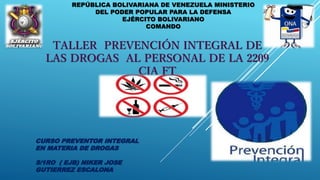 REPÚBLICA BOLIVARIANA DE VENEZUELA MINISTERIO
DEL PODER POPULAR PARA LA DEFENSA
EJÉRCITO BOLIVARIANO
COMANDO
TALLER PREVENCIÓN INTEGRAL DE
LAS DROGAS AL PERSONAL DE LA 2209
CIA FT
CURSO PREVENTOR INTEGRAL
EN MATERIA DE DROGAS
S/1RO ( EJB) NIKER JOSE
GUTIERREZ ESCALONA
 