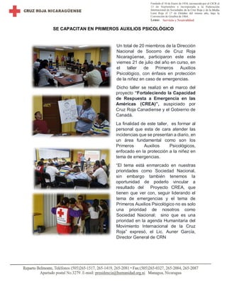SE CAPACITAN EN PRIMEROS AUXILIOS PSICOLÓGICO
Un total de 20 miembros de la Dirección
Nacional de Socorro de Cruz Roja
Nicaragüense, participaron este este
viernes 21 de julio del año en curso, en
el taller de Primeros Auxilios
Psicológico, con énfasis en protección
de la niñez en caso de emergencias.
Dicho taller se realizó en el marco del
proyecto “Fortaleciendo la Capacidad
de Respuesta a Emergencia en las
Américas (CREA)”, auspiciado por
Cruz Roja Canadiense y el Gobierno de
Canadá.
La finalidad de este taller, es formar al
personal que esta de cara atender las
incidencias que se presentan a diario, en
un área fundamental como son los
Primeros Auxilios Psicológicos,
enfocado en la protección a la niñez en
tema de emergencias.
“El tema está enmarcado en nuestras
prioridades como Sociedad Nacional,
sin embargo también tenemos la
oportunidad de poderlo vincular a
resultado del Proyecto CREA, que
tienen que ver con, seguir liderando el
tema de emergencias y el tema de
Primeros Auxilios Psicológico no es solo
una prioridad de nosotros como
Sociedad Nacional; sino que es una
prioridad en la agenda Humanitaria del
Movimiento Internacional de la Cruz
Roja” expresó, el Lic. Auner García,
Director General de CRN
 