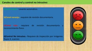 a)Canal verde.- Levante automático.
b)Canal naranja.- requiere de revisión documentaria.
c)Canal rojo.- requiere de revisión documentaria y
reconocimiento físico.
d)Control No intrusivo.- Requiere de inspección por imágenes.
Rayos X, scanner.
Canales de control y control no intrusivo:
 