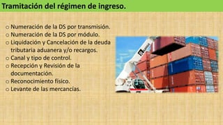 Tramitación del régimen de ingreso.
o Numeración de la DS por transmisión.
o Numeración de la DS por módulo.
o Liquidación y Cancelación de la deuda
tributaria aduanera y/o recargos.
o Canal y tipo de control.
o Recepción y Revisión de la
documentación.
o Reconocimiento físico.
o Levante de las mercancías.
 