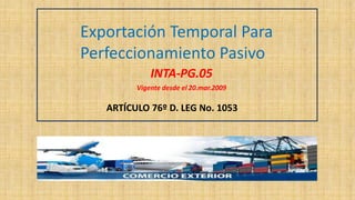 Exportación Temporal Para
Perfeccionamiento Pasivo
INTA-PG.05
Vigente desde el 20.mar.2009
ARTÍCULO 76º D. LEG No. 1053
 