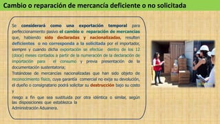 Se considerará como una exportación temporal para
perfeccionamiento pasivo el cambio o reparación de mercancías
que, habiendo sido declaradas y nacionalizadas, resulten
deficientes o no corresponda a la solicitada por el importador,
siempre y cuando dicha exportación se efectúe dentro de los 12
(doce) meses contados a partir de la numeración de la declaración de
importación para el consumo y previa presentación de la
documentación sustentatoria;
Tratándose de mercancías nacionalizadas que han sido objeto de
reconocimiento físico, cuya garantía comercial no exija su devolución,
el dueño o consignatario podrá solicitar su destrucción bajo su costo
y
riesgo a fin que sea sustituida por otra idéntica o similar, según
las disposiciones que establezca la
Administración Aduanera.
Cambio o reparación de mercancía deficiente o no solicitada
 