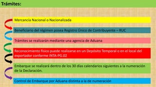 Embarque se realizará dentro de los 30 días calendarios siguientes a la numeración
de la Declaración.
Mercancía Nacional o Nacionalizada
Beneficiario del régimen posea Registro Único de Contribuyente – RUC
Trámites se realizarán mediante una agencia de Aduana
Reconocimiento físico puede realizarse en un Depósito Temporal o en el local del
exportador conforme INTA-PG.02
Control de Embarque por Aduana distinta a la de numeración
Trámites:
 