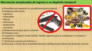 Mercancías exceptuadas de ingreso a un depósito temporal
a) Perecibles que requieran un acondicionamiento especial;
b) Peligrosas tales como:
- Explosivas
- Inflamables
- Tóxicas
- Infecciosas
- Radioactivas
- Corrosivas
c) Maquinarias de gran peso y volumen.
d) Animales vivos;
e) A granel en cualquier estado (sólido, líquido o gaseoso que se embarquen sin envases ni
continentes);
f) Patrimonio cultural y/o histórico; y
g) Otras que a criterio de la autoridad aduanera califiquen para efectos del presente numeral.
 