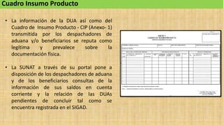 Cuadro Insumo Producto
• La información de la DUA así como del
Cuadro de Insumo Producto - CIP (Anexo- 1)
transmitida por los despachadores de
aduana y/o beneficiarios se reputa como
legítima y prevalece sobre la
documentación física.
• La SUNAT a través de su portal pone a
disposición de los despachadores de aduana
y de los beneficiarios consultas de la
información de sus saldos en cuenta
corriente y la relación de las DUAs
pendientes de concluir tal como se
encuentra registrada en el SIGAD.
 