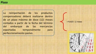 Plazo
La reimportación de los productos
compensadores deberá realizarse dentro
de un plazo máximo de doce (12) meses
contados a partir de la fecha del término
del embarque de las mercancías
exportadas temporalmente para
perfeccionamiento pasivo.
• PLAZO: 12 meses
 