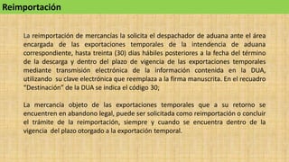 Reimportación
La reimportación de mercancías la solicita el despachador de aduana ante el área
encargada de las exportaciones temporales de la intendencia de aduana
correspondiente, hasta treinta (30) días hábiles posteriores a la fecha del término
de la descarga y dentro del plazo de vigencia de las exportaciones temporales
mediante transmisión electrónica de la información contenida en la DUA,
utilizando su clave electrónica que reemplaza a la firma manuscrita. En el recuadro
“Destinación” de la DUA se indica el código 30;
La mercancía objeto de las exportaciones temporales que a su retorno se
encuentren en abandono legal, puede ser solicitada como reimportación o concluir
el trámite de la reimportación, siempre y cuando se encuentra dentro de la
vigencia del plazo otorgado a la exportación temporal.
 