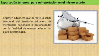 Exportación temporal para reimportación en el mismo estado
Régimen aduanero que permite la salida
temporal del territorio aduanero de
mercancías nacionales o nacionalizadas
con la finalidad de reimportarlas en un
plazo determinado.
 